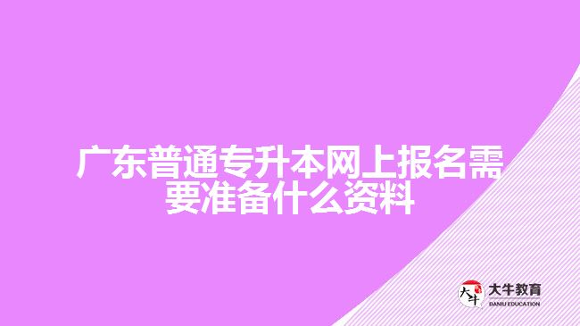 广东普通专升本网上报名需要准备什么资料