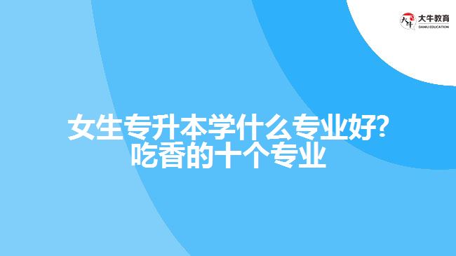 女生专升本学什么专业好?吃香的十个专业 